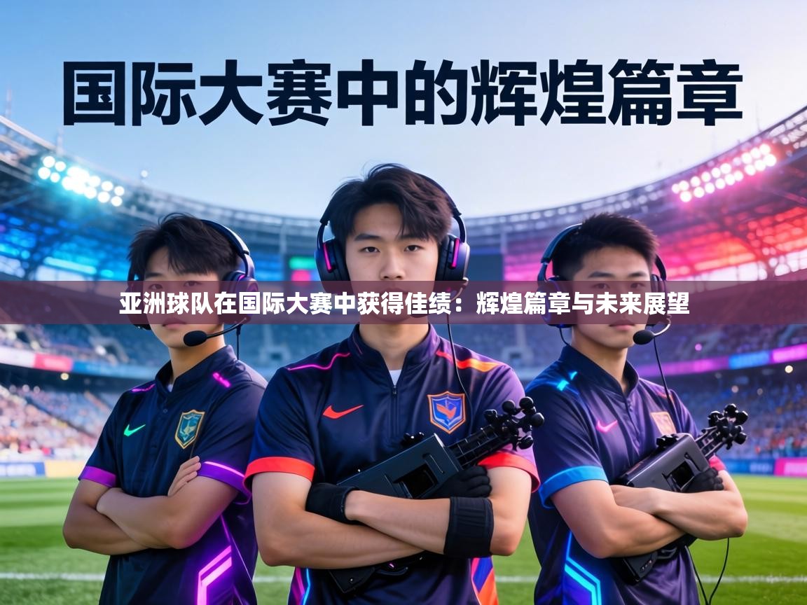 亚洲球队在国际大赛中获得佳绩:辉煌篇章与未来展望 第2张